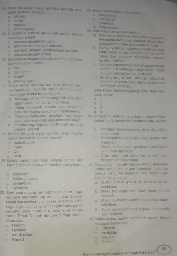 Pada Al-Qur'an Surah an-Nisá' ayat 65 kata 31. Seni memiliki unsur utama yaitu    
qada diartikan sebagai .... a Kemenahan
a. ukuran
b. ikhlas
b Keindahan
c hukum
c. Publikasi
d. Kesenangan
d. kemampuan 32. Peratikan pemyataan berikul
25 Hubungan antara qada dan qadar ibarat a) Seni yang diciptakan oleh seseorang yan
hubungan antara ....  bra gama i slam  da   a  a l inkm atl a ie
a. rencana dengan rencana orang Islam dalam kehidupan di dunia
b. pelaksanaan dengan rencana b) Seni yang mengungkapkan keindahan yang
c. rencana dengan pelaksanaan rencana tidak bertentangan dengan norma-norma
d. rencana dengan ikhtiar Isam, dan bertujuan mengantar manusia
26. Eksprési perasaan manusia tentang kebaikan ke nilai-nilai luhur
dan keindahan disebut c) Seni yang membahas hal-hal yang berkaitan
a seni
dengan sisi kehidupan umat Islam dalam
b keindahan
pengabdiannya kepada Allah swt
c. kreatif
d) Seni yang dapat mengungkapkan
d kesenangan keberkahan penciptaan alam semesta dan
27 Islam tidak membatasi kreativitas seni kehidupan umat Isiam
penganutnya, selama karya seni itu tidak Definisi seni Islami yang paling tepat, ditunjukkan
melanggar syariat Islam, kecuali pada nomor
a. Menjaga norma-norma yang telah digariskan a t
dalam AlQur'an dan sunnah rasul b 2
b. Tidak mengarah kepada sikap takabbur c 3
atas hasil karya seni yang diciptakannya. d. 4
c. Menjauhi kata-kata, gerakan, hasil karya 33. Berikut ini hal-hal yang harus diperhatikan
yang tidak mendidik atau meracuni fitrah dalam mengekpresikan keindahan seni, kecuali
d. mendorong kepada perbuatan tercela,
asusila, amoral a. Menjaga norma-norma yang telah digariskan
28. Berikut ini garis besarnya lagu-lagu populer dalam nash
dalam bacaan Al-Qur an, kecuali .... b. Mendapatkan apresiasi yang hebat dari
a. nada Bayyati orang lain
b Hijaz c. Menjauhi kata-kata, gerakan, hasil karya
c. Qari yang tidak mendidik
d. Rast d. Digunakan sebatas keperluan dan
29. Makna hadroh dari segi bahasa diambil dari menghindar berlebihar
kalimat bahasa Arab yakni hadhoro yang berarti 34. Musabaqah Tilawatil Qur'an (MTQ) termasuk
lomba untuk mencapai kebaikan, sejalan
a. kehadiran dengan Q.S. Al-Baqarah: 148 “fastabiqul-
b. kabar gembira khairat" yang artinya
c. senandung a. Maka bersegeralah menunaikan
d. nyanyian ibadahmu
30. Seni suara yang bernapaskan Isiam, lagu- b. Maka bersegeralah untuk menunaikan
lagunya mengandung unsur-unsur dakwah amanah
Islami dan nasihat-nasihat sesuai ajaran Islam. c. Maka berlomba-lombaiah kamu daiam
Lagu-lagu itu dinyanyikan dengan irama penuh kebaikan
kegembiraan, hampir menyerupai irama- d. Maka berlomblah secara jujur dan sportif,
irama Timur Tengah dengan diiringi rebana agar berhasii
dinamakan ... 35. Istilah tsulus, naskhi, kufinq'ah, ijazah, diwani
a. Hadroh terdapat dalam seni ....
b. Qasidah a、Kaligrafi
c. musik islam b. Arsitektur
c. Melukis
d. Nasyid d. Qasidah
39
Pendidikan Agama Islam dan Budi Pekerti 9B