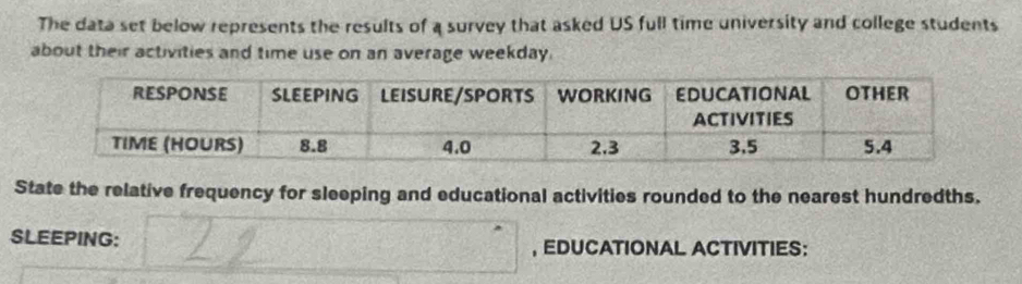 The data set below represents the results of a survey that asked US full time university and college students 
about their activities and time use on an average weekday. 
State the relative frequency for sleeping and educational activities rounded to the nearest hundredths. 
SLEEPING: , EDUCATIONAL ACTIVITIES: