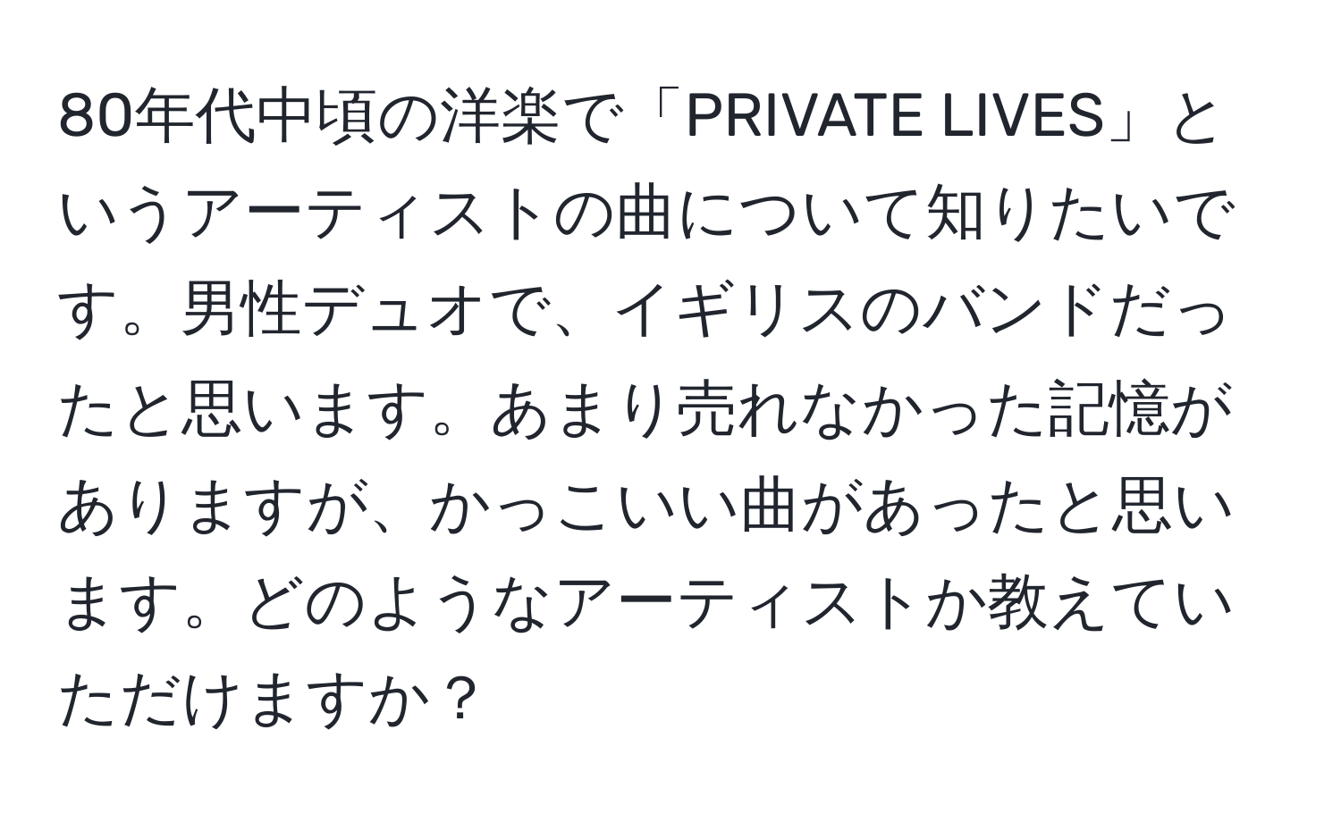 80年代中頃の洋楽で「PRIVATE LIVES」というアーティストの曲について知りたいです。男性デュオで、イギリスのバンドだったと思います。あまり売れなかった記憶がありますが、かっこいい曲があったと思います。どのようなアーティストか教えていただけますか？