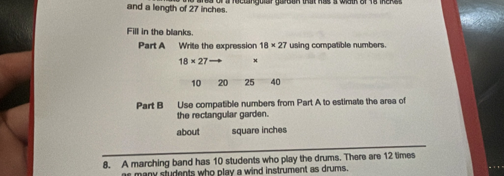 area of a reclangular garden that has a wath of 18 inches
and a length of 27 inches. 
Fill in the blanks. 
Part A Write the expression 18* 27 using compatible numbers.
18* 27 ×
10 20 25 40
Part B Use compatible numbers from Part A to estimate the area of 
the rectangular garden. 
about square inches
8. A marching band has 10 students who play the drums. There are 12 times 
as many students who play a wind instrument as drums.