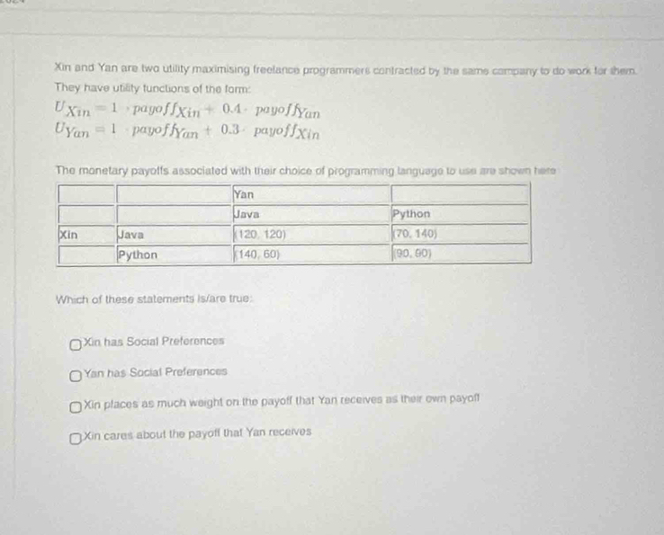 Xin and Yan are two utility maximising freelance programmers contracted by the same company to do work for them.
They have utility funclions of the form:
U_Xin=1· payoff_Xin+0.4· payoff_Yan
U_Yan=1· payoff_Yan+0.3· payoff_Xin
The monetary payoffs associated with their choice of programming language to use are shown here
Which of these statements Is/are true:
Xin has Social Preferences
Yan has Social Preferences
Xin places as much weight on the payoff that Yan receives as their own payoff
Xin cares about the payoff that Yan receives