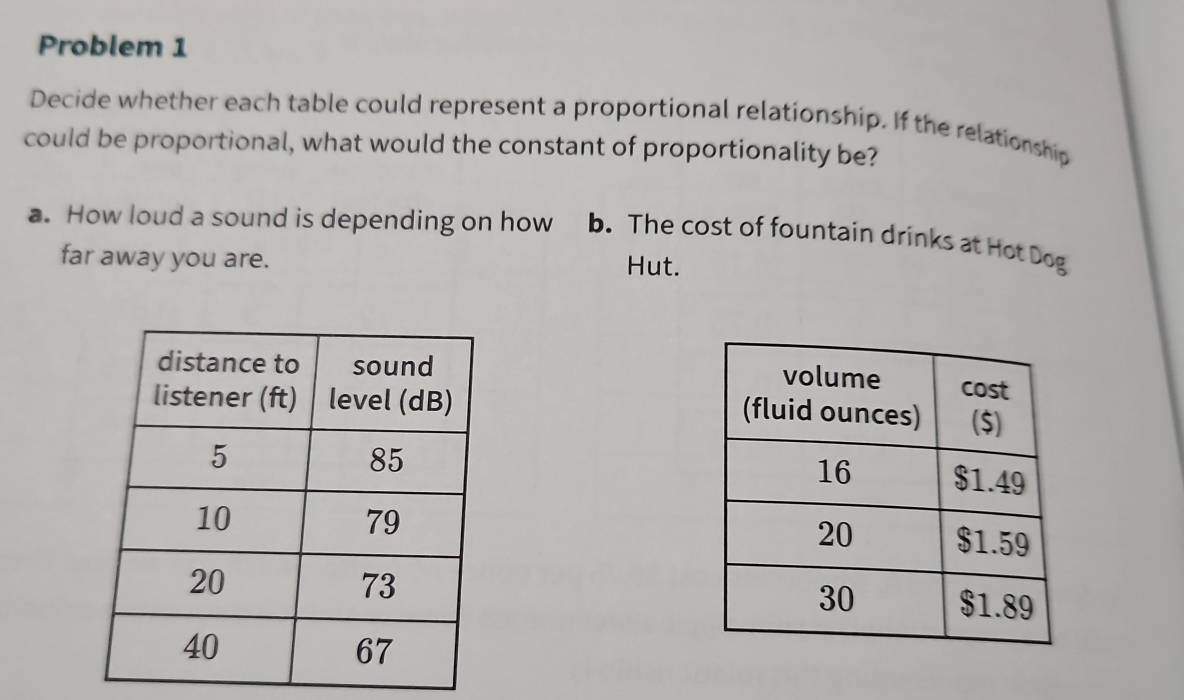 Problem 1
Decide whether each table could represent a proportional relationship. If the relationship
could be proportional, what would the constant of proportionality be?
a. How loud a sound is depending on how b. The cost of fountain drinks at Hot Dog
far away you are. Hut.