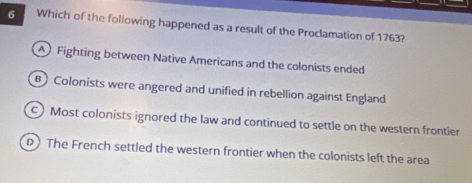 Which of the following happened as a result of the Proclamation of 1763?
A Fighting between Native Americans and the colonists ended
B Colonists were angered and unified in rebellion against England
c) Most colonists ignored the law and continued to settle on the western frontier
D) The French settled the western frontier when the colonists left the area