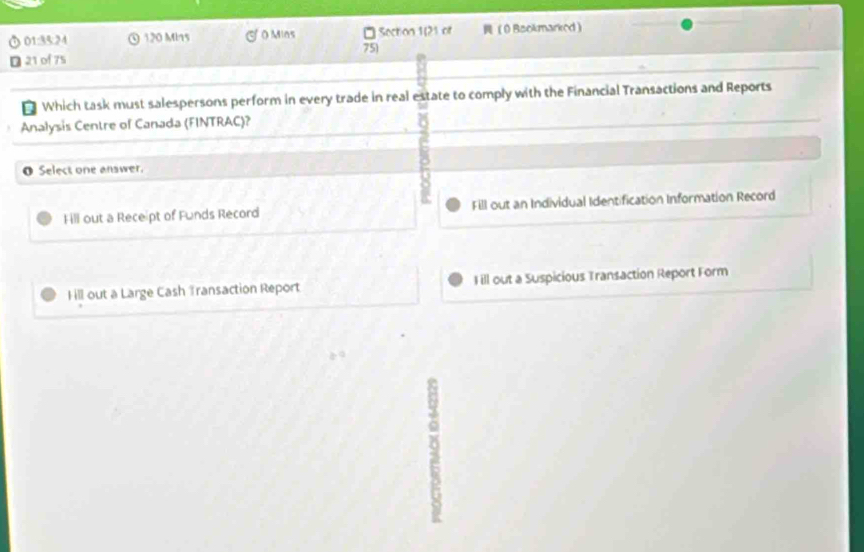 01:35:24 120 Min5 O Mins Section 1(21 of 0 Bsokmarked
75)
21 of 75
* Which task must salespersons perform in every trade in real estate to comply with the Financial Transactions and Reports
Analysis Centre of Canada (FINTRAC)?
O Select one answer.
t
Fill out a Receipt of Funds Record Fill out an Individual Identification Information Record
Hill out a Large Cash Transaction Report Fill out a Suspicious Transaction Report Form
9