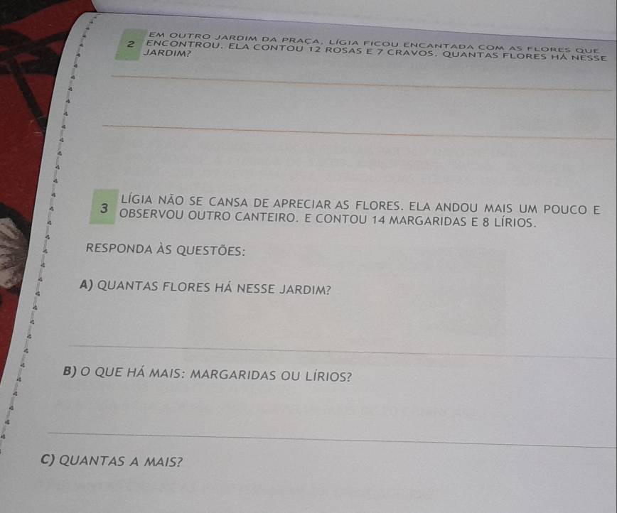 em outro jardim da praça, lígia ficou encantada com as flores que
2 ENCONTROU. ELA cONTOU 12 ROSAS E 7 crAVOS. QUANTAS FLORES HA NESE 
JARDIM? 
_ 
_ 
_ 
lígia não se cansa de apreciar as flores. ela andou mais um pouco e
3 OBSERVOU OUTRO CANTEIRO. E CONTOU 14 MARGARIDAS E 8 LÍRIOS. 
responda às questões: 
) quantas flores há nesse jardim? 
_ 
B) o qUE Há MAis: MARGARIDAS oU LÍRIOS? 
_ 
C) QUANTAS A MAIS?