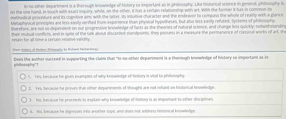 In no other department is a thorough knowledge of history so important as in philosophy. Like historical science in general, philosophy is.
on the one hand, in touch with exact inquiry, while, on the other, it has a certain relationship with art. With the former it has in common its
methodical procedure and its cognitive aim; with the latter, its intuitive character and the endeavor to compass the whole of reality with a glance.
Metaphysical principles are less easily verified from experience than physical hypotheses, but also less easily refuted. Systems of philosophy,
therefore, are not so dependent on our progressive knowledge of facts as the theories of natural science, and change less quickly; notwithstandin
their mutual conflicts, and in spite of the talk about discarded standpoints, they possess in a measure the permanence of classical works of art, the
retain for all time a certain relative validity.
(from History of Modern Philosophy by Richard Falckenberg)
Does the author succeed in supporting the claim that "In no other department is a thorough knowledge of history so important as in
philosophy"?
1. Yes, because he gives examples of why knowledge of history is vital to philosophy.
2. Yes, because he proves that other departments of thought are not reliant on historical knowledge.
3. No, because he proceeds to explain why knowledge of history is as important to other disciplines.
4. No, because he digresses into another topic and does not address historical knowledge.