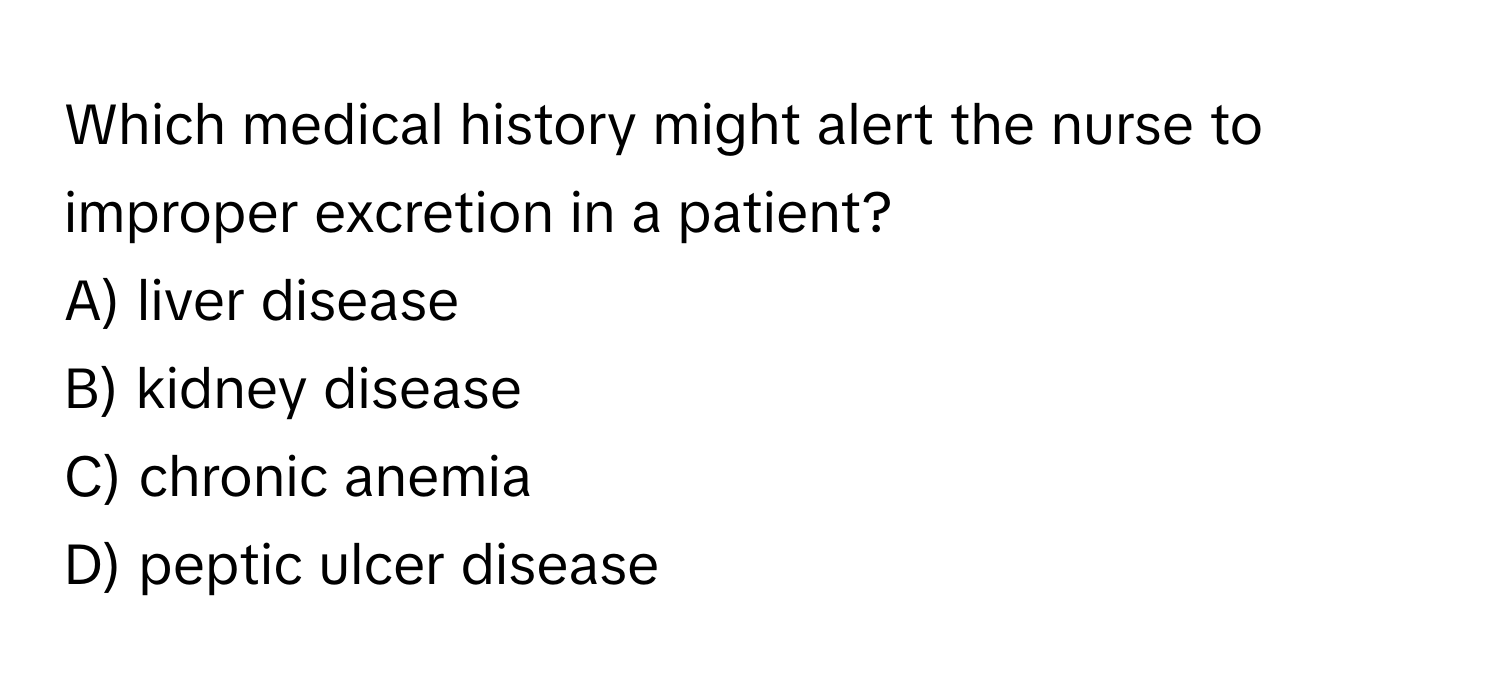 Which medical history might alert the nurse to improper excretion in a patient?
A) liver disease
B) kidney disease
C) chronic anemia
D) peptic ulcer disease