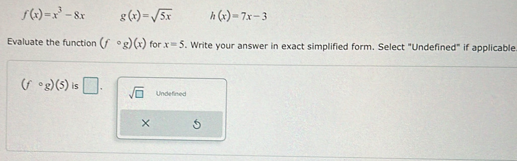 f(x)=x^3-8x g(x)=sqrt(5x) h(x)=7x-3
Evaluate the function (fcirc g)(x) for x=5. Write your answer in exact simplified form. Select "Undefined" if applicable
(fcirc g)(5) is □. sqrt(□ ) Undefined
×