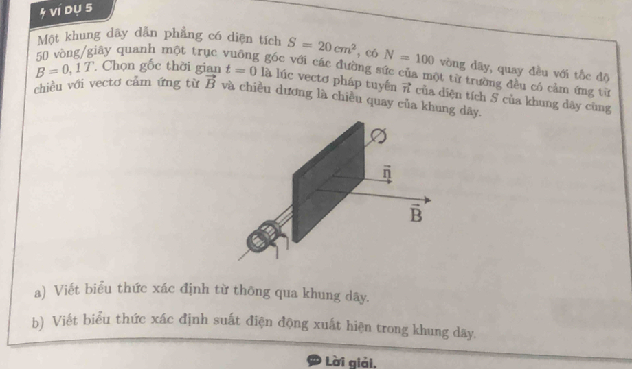 ví dụ 5 
Một khung dây dẫn phẳng có diện tích S=20cm^2 , có N=100 vòng dây, quay đều với tốc độ 
qiây quanh một trục góc với các đường sức của một từ trường đều có cảm ứng từ
B=0,1T. Chọn gốc thời gian t=0 là lúc vectơ pháp tuyến vector n của diện tích S của khung dây cùng 
chiều với vectơ cảm ứng từ vector B và chiều dương là chiều quay của khung dãy.
vector n
B 
a) Viết biểu thức xác định từ thông qua khung dây. 
b) Viết biểu thức xác định suất điện động xuất hiện trong khung dây. 
Lời giải,