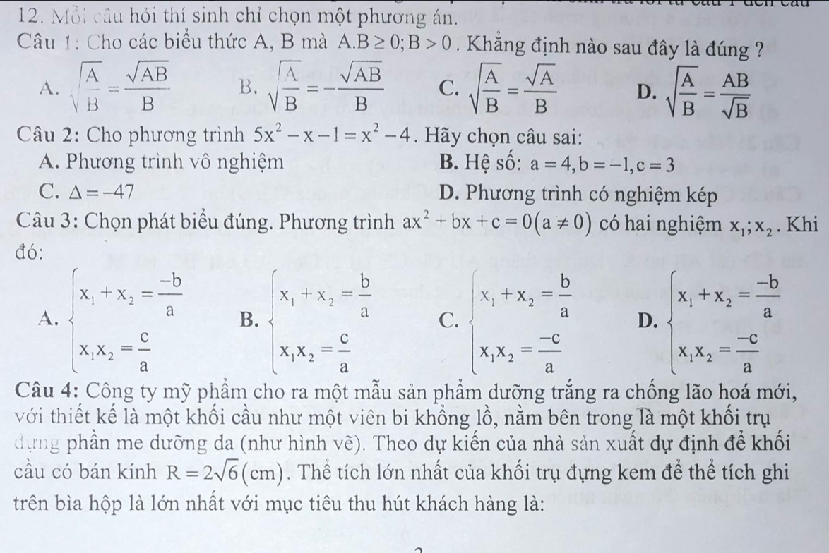 Mỗi câu hỏi thí sinh chỉ chọn một phương án.
Câu 1: Cho các biểu thức A, B mà A.B≥ 0;B>0 Khẳng định nào sau đây là đúng ?
A. sqrt(frac A)B= sqrt(AB)/B  B. sqrt(frac A)B=- sqrt(AB)/B  C. sqrt(frac A)B= sqrt(A)/B  D. sqrt(frac A)B= AB/sqrt(B) 
Câu 2: Cho phương trình 5x^2-x-1=x^2-4. Hãy chọn câu sai:
A. Phương trình vô nghiệm B. Hệ số: a=4,b=-1,c=3
C. △ =-47 D. Phương trình có nghiệm kép
Câu 3: Chọn phát biểu đúng. Phương trình ax^2+bx+c=0(a!= 0) có hai nghiệm x_1;x_2. Khi
đó:
A. beginarrayl x_1-x_2= (-b)/a  x_1x_2= c/a endarray. B. beginarrayl x_1+x_2= b/a  x_1x_2= c/a endarray. C. beginarrayl x_1+x_2= b/a  x_1x_2= (-c)/a endarray. D. beginarrayl x_1+x_2= (-b)/a  x_1x_2= (-c)/a endarray.
Câu 4: Công ty mỹ phẩm cho ra một mẫu sản phẩm dưỡng trắng ra chống lão hoá mới,
với thiết kể là một khối cầu như một viên bi khổng lồ, nằm bên trong là một khổi trụ
dựng phần me dưỡng da (như hình vẽ). Theo dự kiến của nhà sản xuất dự định để khối
cầu có bán kính R=2sqrt(6)(cm). Thể tích lớn nhất của khối trụ đựng kem để thể tích ghi
trên bìa hộp là lớn nhất với mục tiêu thu hút khách hàng là: