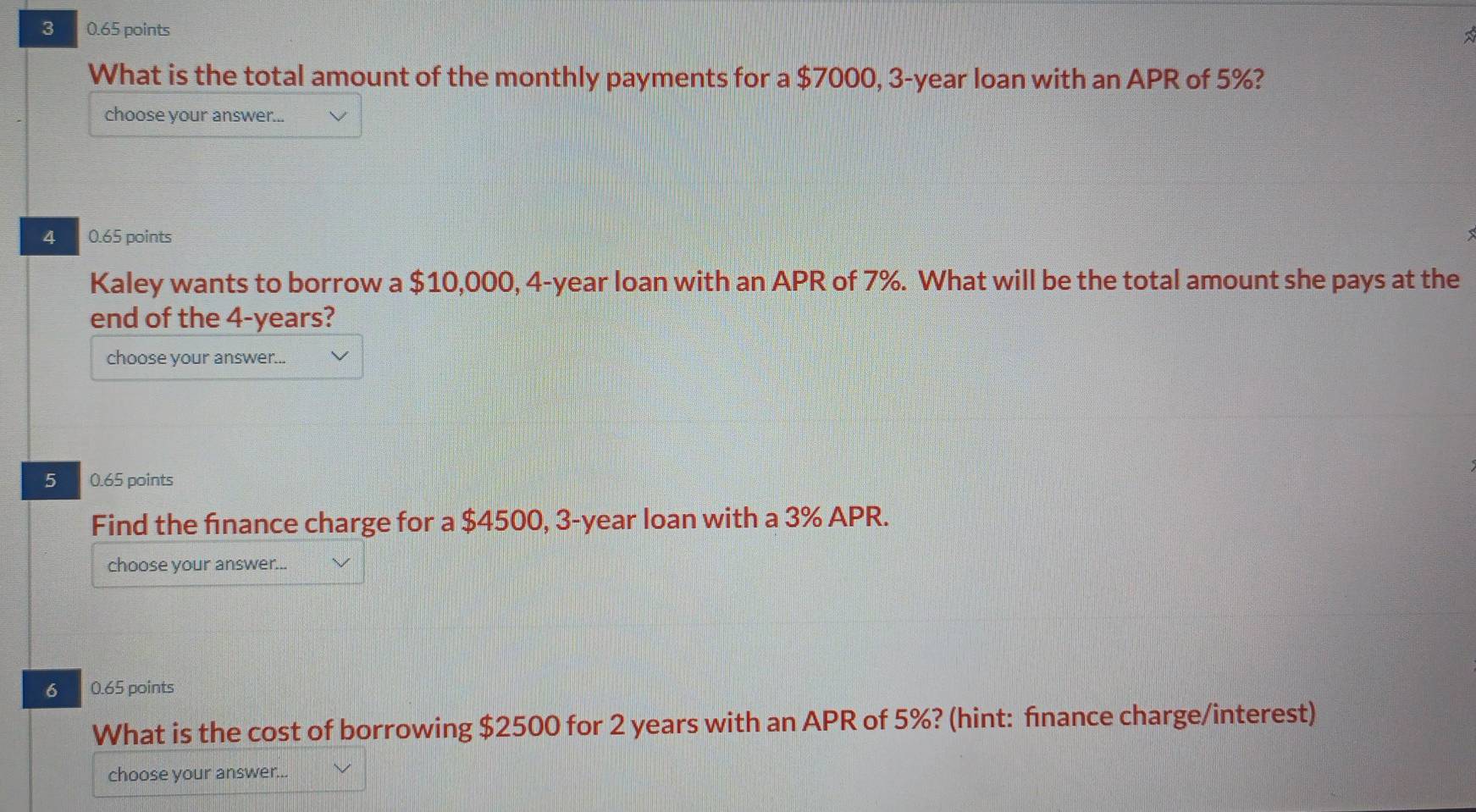 3 0.65 points 
What is the total amount of the monthly payments for a $7000, 3-year loan with an APR of 5%? 
choose your answer... 
4 0.65 points 
Kaley wants to borrow a $10,000, 4-year loan with an APR of 7%. What will be the total amount she pays at the 
end of the 4-years? 
choose your answer... 
5 0.65 points 
Find the finance charge for a $4500, 3-year loan with a 3% APR. 
choose your answer... 
6 0.65 points 
What is the cost of borrowing $2500 for 2 years with an APR of 5%? (hint: finance charge/interest) 
choose your answer...