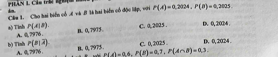 PHÀN I. Câu trắc nghiệm i
án. P(A)=0,2024, P(B)=0,2025. 
Câu 1. Cho hai biến cố A và B là hai biến cố độc lập, với
a) Tinh P(A|B). D. 0, 2024.
A. 0, 7976. B. 0, 7975. C. 0, 2025.
b) Tính P(B|overline A). C. 0, 2025. D. 0, 2024.
A. 0, 7976. B. 0, 7975.
với P(A)=0,6, P(B)=0,7, P(A∩ B)=0,3.