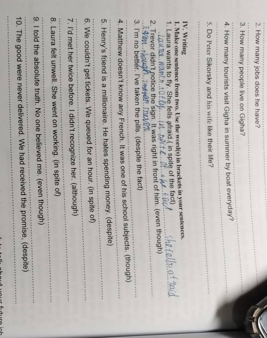 How many jobs does he have? 
3. How many people live on Gigha? 
4. How many tourists visit Gigha in summer by boat everyday? 
_5. Do Peter Sikorsky and his wife like their life? 
IV. Writing 
1. Make one sentence from two. Use the word(s) in brackets in your sentences. 
_ 
_ 
1. Laura wants to fly. She fells afraid.( in spite of the fact) 
_ 
2. Trevor didn't notice the sign. It was right in front of him. (even though) 
_ 
_ 
3. I'm no better. I've taken the pills. (despite the fact) 
_ 
4. Matthew doesn't know any French. It was one of his school subjects. (though) 
_ 
5. Henry's friend is a millionaire. He hates spending money. (despite) 
_ 
6. We couldn't get tickets. We queued for an hour. (in spite of) 
_ 
7. I'd met her twice before. I didn't recognize her. (although) 
_ 
8. Laura felt unwell. She went on working. (in spite of) 
_ 
9. I told the absolute truth. No one believed me. (even though) 
_ 
10. The good were never delivered. We had received the promise, (despite)