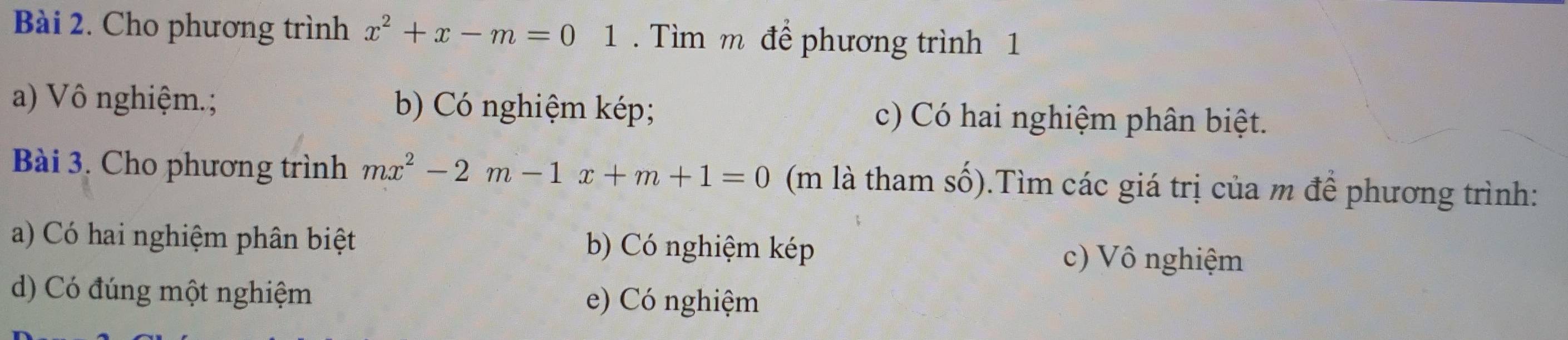 Cho phương trình x^2+x-m=01. Tìm m để phương trình 1
a) Vô nghiệm.; b) Có nghiệm kép; c) Có hai nghiệm phân biệt.
Bài 3. Cho phương trình mx^2-2m-1x+m+1=0 (m là tham số). 0.Tìm các giá trị của m để phương trình:
a) Có hai nghiệm phân biệt b) Có nghiệm kép c) Vô nghiệm
d) Có đúng một nghiệm e) Có nghiệm