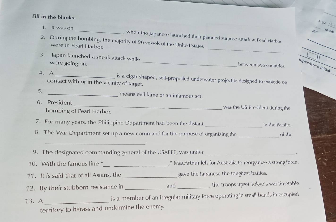 Fill in the blanks. 
_ 
s ye 
d." 
what 
1. It was on _, when the Japanese launched their planned surprise attack at Pearl Harbor. 
_ 
_ 
2. During the bombing, the majority of 96 vessels of the United States 
were in Pearl Harbor. 
_ 
_ 
3. Japan launched a sneak attack while __between two countries 
were going on. 
_ 
Supervisor's initial 
4. A _is a cigar shaped, self-propelled underwater projectile designed to explode on 
contact with or in the vicinity of target. 
5. _means evil fame or an infamous act. 
6. President ___was the US President during the 
bombing of Pearl Harbor. 
7. For many years, the Philippine Department had been the distant _in the Pacific. 
8. The War Department set up a new command for the purpose of organizing the _of the 
_ 
` 
9. The designated commanding general of the USAFFE, was under__ 
_. 
10. With the famous line“_ __,” MacArthur left for Australia to reorganize a strong force. 
11. It is said that of all Asians, the _gave the Japanese the toughest battles. 
12. By their stubborn resistance in _and_ ,the troops upset Tokyo's war timetable. 
13. A _is a member of an irregular military force operating in small bands in occupied 
territory to harass and undermine the enemy.