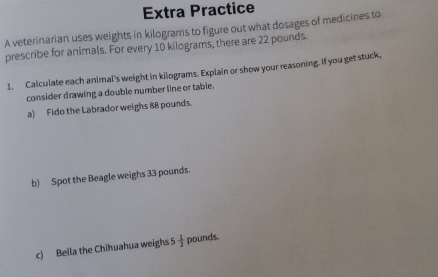 Extra Practice 
A veterinarian uses weights in kilograms to figure out what dosages of medicines to 
prescribe for animals. For every 10 kilograms, there are 22 pounds. 
1. Calculate each animal's weight in kilograms. Explain or show your reasoning. If you get stuck, 
consider drawing a double number line or table. 
a) Fido the Labrador weighs 88 pounds. 
b) Spot the Beagle weighs 33 pounds. 
c) Bella the Chihuahua weighs  1/2  pounds.