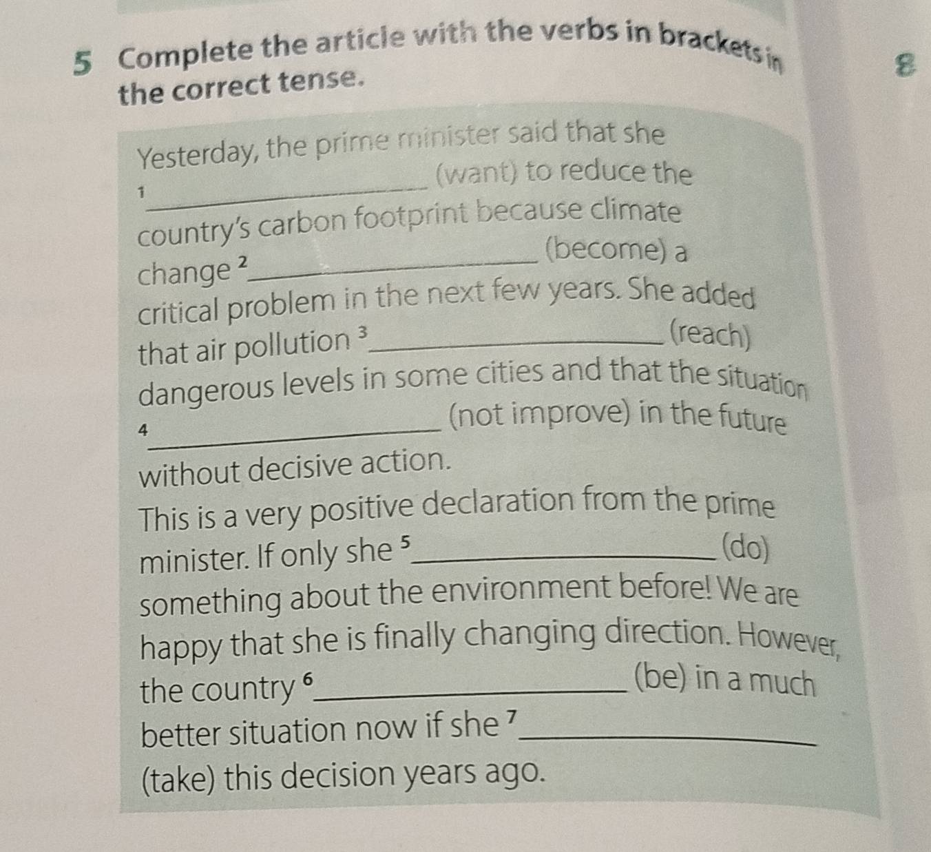 Complete the article with the verbs in brackets i 
the correct tense. 
8 
_ 
Yesterday, the prime minister said that she 
(want) to reduce the 
1 
country's carbon footprint because climate 
_(become) a 
change ² 
critical problem in the next few years. She added 
that air pollution ³_ 
(reach) 
dangerous levels in some cities and that the situation 
_ 
4 
(not improve) in the future 
without decisive action. 
This is a very positive declaration from the prime 
minister. If only she 5_ 
(do) 
something about the environment before! We are 
happy that she is finally changing direction. However, 
the country _ 
(be) in a much 
better situation now if she '_ 
(take) this decision years ago.