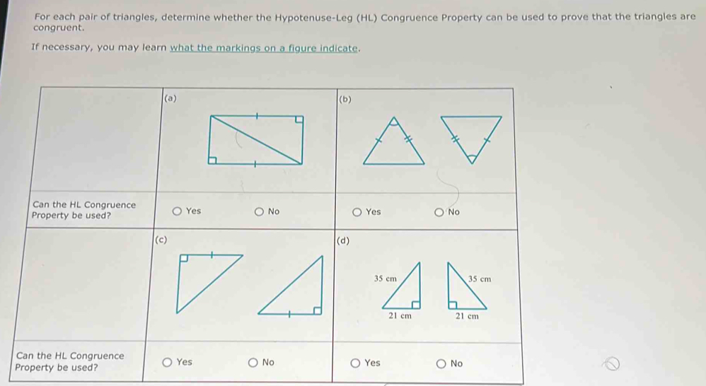 For each pair of triangles, determine whether the Hypotenuse-Leg (HL) Congruence Property can be used to prove that the triangles are 
congruent. 
If necessary, you may learn what the markings on a figure indicate.