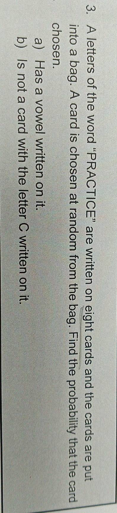 A letters of the word “PRACTICE” are written on eight cards and the cards are put 
into a bag. A card is chosen at random from the bag. Find the probability that the card 
chosen. 
a) Has a vowel written on it. 
b) Is not a card with the letter C written on it.
