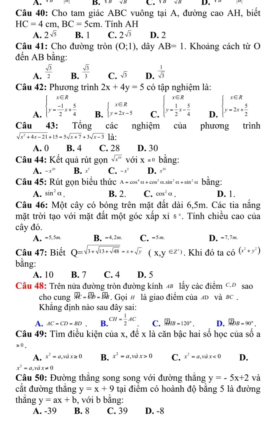 [B] B. VB C.V B D.  V8 D
Câu 40: Cho tam giác ABC vuông tại A, đường cao AH, biết
HC=4cm,BC=5cm. Tính AH
A. 2sqrt(5) B. 1 C. 2sqrt(3) D. 2
Câu 41: Cho đường tròn (0;1) , dây AB=1. Khoảng cách từ O
đến AB bằng:
A.  sqrt(3)/2   sqrt(3)/3  C. sqrt(3) D.  1/sqrt(3) 
B.
Câu 42: Phương trình 2x+4y=5 có tập nghiệm là:
A. beginarrayl x∈ R y= (-1)/2 x+ 5/4 endarray.
B. beginarrayl x∈ R y=2x-5endarray.
C. beginarrayl x∈ R y= 1/2 x- 5/4 endarray.
D. beginarrayl x∈ R y=2x+ 5/2 endarray.
Câu 43: Tổng các nghiệm của phương trình
sqrt(x^2+4x-21)+15=5sqrt(x+7)+3sqrt(x-3) là:
A. 0 B. 4 C. 28 D. 30
Câu 44: Kết quả rút gọn sqrt(x^(10)) với X≤ 0 bằng:
A. -x^(20) B. x^5 C. -x^5 D. x^(20)
Câu 45: Rút gọn biểu thức A=cos^4alpha +cos^2alpha .sin^2alpha +sin^2 *α bằng:
A. sin^2alpha . B. 2. C. cos^2alpha . D. 1.
Câu 46: Một cây có bóng trên mặt đất dài 6,5m. Các tia nắng
mặt trời tạo với mặt đất một góc xấp xỉ 5°. Tính chiều cao của
cây đó.
A. ~5,5m. B. ≈4,2m. C. -5m. D. ~7,7m.
Câu 47: Biết Q=sqrt(3+sqrt 13+sqrt 48)=x+sqrt(y) (x,y∈ Z^+). Khi đó ta có (x^2+y^2)
bằng:
A. 10 B. 7 C. 4 D. 5
Câu 48: Trên nửa đường tròn đường kính 4B lấy các điểm CĐ sao
cho cung.widehat AC=ED=overline =B=.  Gọi # là giao điểm của 4D và в .
Khắng định nào sau đây sai:
A. AC=CD=BD B. CH= 1/2 AC C. overline AHB=120°. D.  enclosecircle7DB=90°.
Câu 49: Tìm điều kiện của x, để x là căn bậc hai số học của shat O a
≥ 0.
A. x^2=a,vhat ax≥ 0 B. x^2=a,vhat ax>0 C. x^2=a,vhat ax<0</tex> D.
x^2=a,vhat ax!= 0
Câu 50: Đường thắng song song với đường thắng y=-5x+2 và
cắt đường thắng y=x+9 tại điểm có hoành độ bằng 5 là đường
thắng y=ax+b , với b bằng:
A. -39 B. 8 C. 39 D. -8