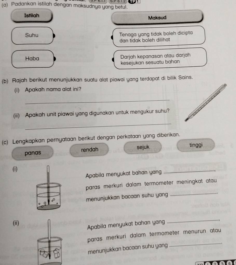 Padankan istilah dengan maksudnya yang betul.
Istilah
Maksud
Suhu Tenaga yang tidak boleh dicipta
dan tidak boleh dilihat
Haba Darjah kepanasan atau darjah
kesejukan sesuatu bahan
(b) Rajah berikut menunjukkan suatu alat piawai yang terdapat di bilik Sains.
(i) Apakah nama alat ini?
_
(ii) Apakah unit piawai yang digunakan untuk mengukur suhu?
_
(c) Lengkapkan pernyataan berikut dengan perkataan yang diberikan.
panas rendah sejuk
tinggi
(i)
Apabila menyukat bahan yan
_
-,
_
paras merkuri dalam termometer meningkat atau
menunjukkan bacaan suhu yang
.
。 Q
(ii)
Apabila menyukat bahan yang
_-1
paras merkuri dalam termometer menurun atau 
menunjukkan bacaan suhu yang
_.