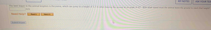 MY NOTES ASK YOUR TEA 
The best leaper in the animal kingdom is the puma, which can jump to a height of 3.7 m when leaving the ground at an angle of 45°. With what speed must the animal leave the ground to reach that height?
m/s
Need Help? Read I VVa tic t. 1t 
Submit Arrswer