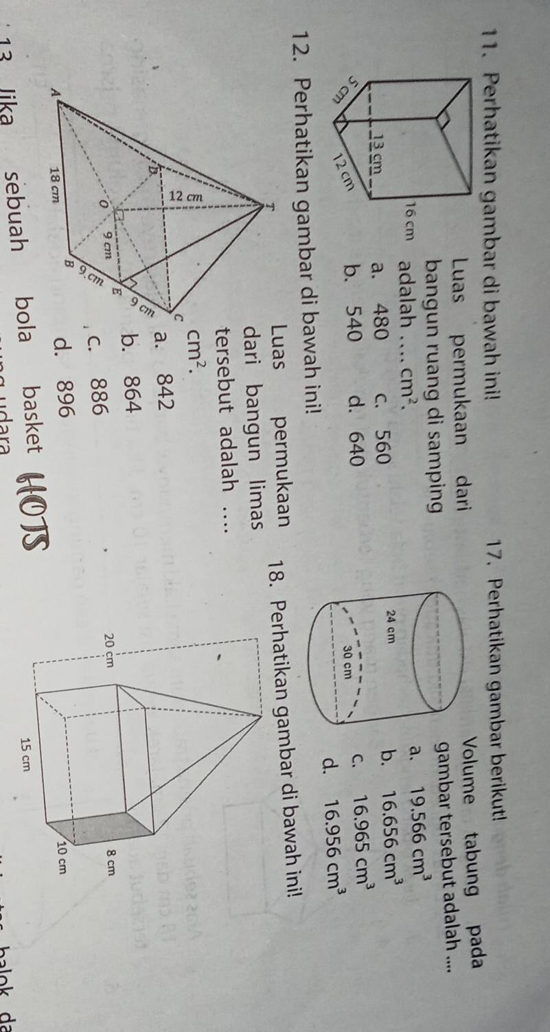 Perhatikan gambar di bawah ini! 17. Perhatikan gambar berikut!
Luas permukaan dariVolume tabung pada
bangun ruang di samping 
gambar tersebut adalah ....
adalah_ cm^2.
a. 19.566cm^3
a. 480 c. 560 b. 16.656cm^3
b. 540 d. 640C. 16.965cm^3
d. 16.956cm^3
12. Perhatikan gambar di bawah ini!
permukaan 18. Perhatikan gambar di bawah ini!
uas
dari bangun limas
tersebut adalah ....
cm^2.
a. 842
b. 864
c. 886
d. 896
13 Jika sebuah bola basket