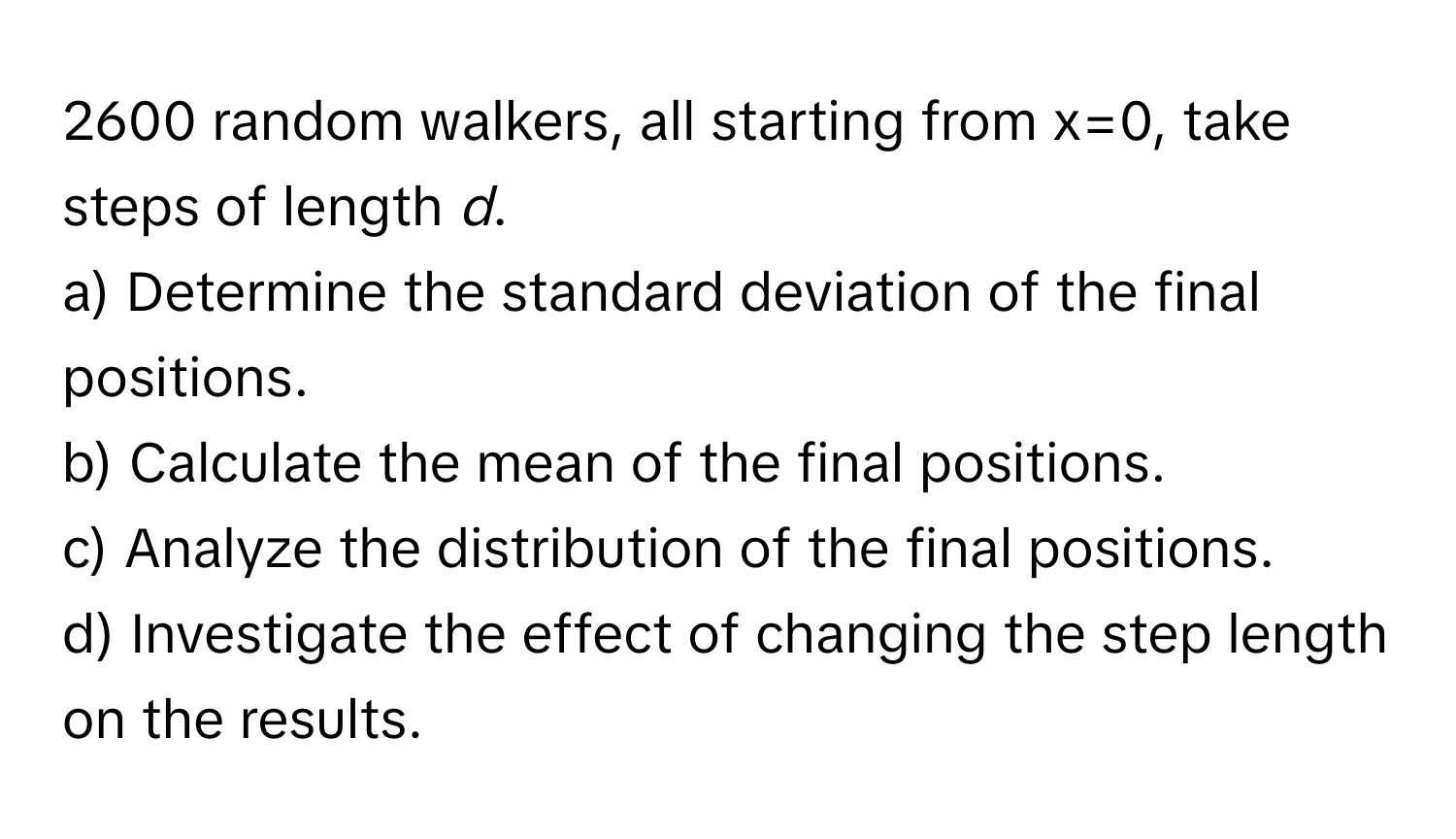 2600 random walkers, all starting from x=0, take steps of length *d*.

a) Determine the standard deviation of the final positions.
b) Calculate the mean of the final positions.
c) Analyze the distribution of the final positions.
d) Investigate the effect of changing the step length on the results.