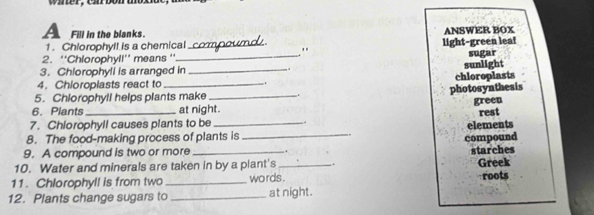 wh ter, car bo n t
A Fill in the blanks.
ANSWER BOX
1 . Chlorophyll is a chemical _light-green leaf
"

2. ''Chlorophyll'' means ''_ sugar
3. Chlorophyll is arranged in _. sunlight
4. Chloroplasts react to _. chloroplasts
photosynthesis
5. Chiorophyll helps plants make _.
green
6. Plants at night.
7. Chiorophyll causes plants to be _. rest
elements
8. The food-making process of plants is
9. A compound is two or more _compound
.
10. Water and minerals are taken in by a plant's_ . starches
Greek
11. Chlorophyll is from two _words . roots
12. Plants change sugars to _at night.