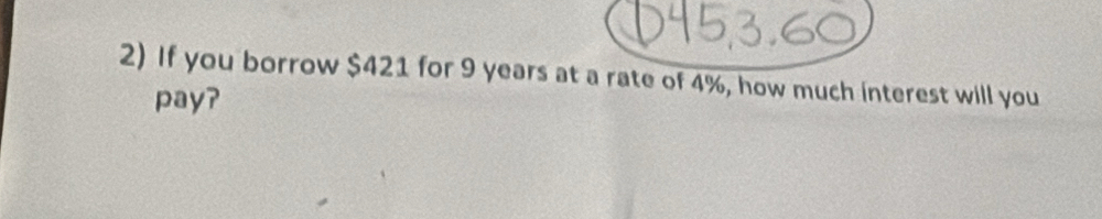 If you borrow $421 for 9 years at a rate of 4%, how much interest will you 
pay?