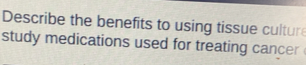 Describe the benefits to using tissue cultur 
study medications used for treating cancer