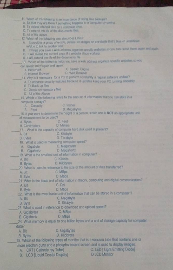 Which of the following is an emportance of doing files backups?
A. So that they are there if something happens to it campuler by saving
B To delete infected files by a compuler virus
C. To extand the life of the documents files.
D. All of the above.
_12. Which of the following best describes LINK?
A It provides a group of words, phrase, or images on a webste that's blue or underlined
in blue to link to another site.
B. It helps you save a web address organize specific webuites so you can revisit them again and again
C. It will reload the current page if a website stops working
D. It will extend the life of the documents file
_13.. Which of the following helps you save a web address organize specific websies so you
can revisit them'again and again.
A. Bookmark C. Search Engine
B. Internet Browser D. Web Browser
_14. Why is it necessary for a PC to perform constantly a regular software update?
A. To enhance security features because it updates keep your PC running smoothly
B To Back up files
C. Delete unnecessary files
D. All of the Abave
_15. Which of the following refers to the amount of information that you can store in a
computer storage?
A. Capacity C. Inches
B. Feet D. Megabytes
_16. if you want to determine the height of a person, which one is NOT an appropriate unit
of measurement to be used?
A. Bytes C. Feet
B. Centimeters D. Meters
_17. . What is the capacity of computer hard disk used at present?
A. Bit C. Killobyte
B. Bytes D. Terabyla
_18. What is used in measuring computer speed?
A. Gigabyte C. Megabytes
B. Gigahertz D. Megahertz
_19. What is the smallest unit of information in computer?
A. Bit C. Kilobits
B. Bytes D. Kilobytes
_20. What is used in reference to file size or the amount of data transferred?
A. Bit C. MBps
B. Byle D. Mbps
_21. What is the basic unit of information in theory, computing and digital communication?
A. Bit C. Dpi
B. Byte D. Mbps
_22.. What is the most basic unit of information that can be stored in a computer ?
A. Bit C. Megabyte
B. Byte D. Kilobyte
_23. What is used in reference to download and upload speed?
A. Gigabytes C. MBps
B. Gigahertz D. Mbps
_24. What memory is equal to one billion bytes and a unit of storage capacity for computer
data?
A. Bit C. Gigabytes
B. Bytes D. Kilobytes
_
25. Which of the following types of monitor that is a vacuum tube that contains one or
more electron guns and a phosphorescent screen and is used to display images.
A. CRT [ Cathode ray Tube] C. LED [ Light Emitting Diode]
B. LCD [Liquid Crystal Display] D LCD Monitor