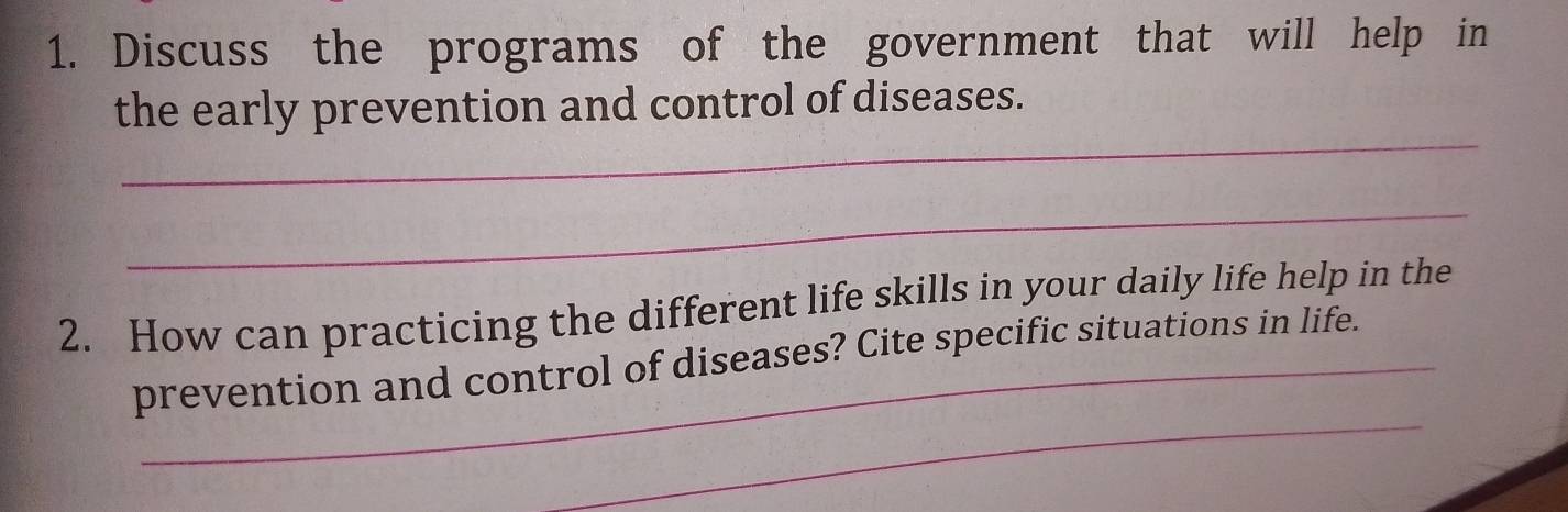 Discuss the programs of the government that will help in 
_ 
the early prevention and control of diseases. 
_ 
2. How can practicing the different life skills in your daily life help in the 
_ 
prevention and control of diseases? Cite specific situations in life.