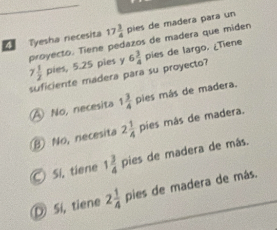 17 3/4  pies de madera para un
4 Tyesha recesita proyecto. Tiene pedazos de madera que miden
7 1/2 pies, 5.25 pies y 6 3/4  pies de largo. ¿Tiene
dera para su proyecto?
A No, necesita 1 3/4 pies más de madera.
B No, necesita 2 1/4 pies más de madera.
© Sí, tiene 1 3/4  pies de madera de más.
D Si, tiene 2 1/4  pies de madera de más.