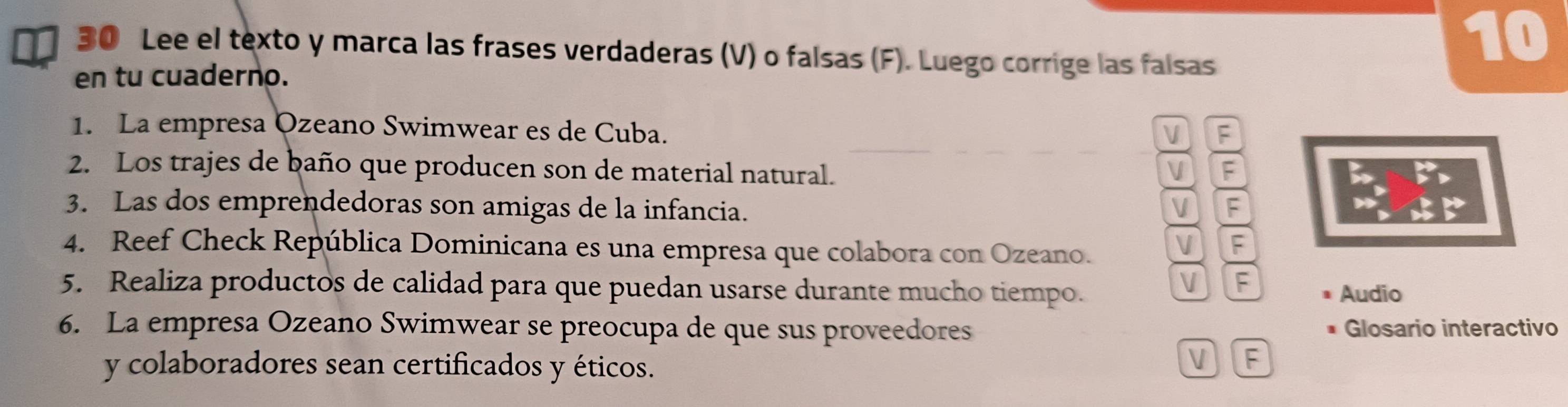 Lee el texto y marca las frases verdaderas (V) o falsas (F). Luego corrige las falsas
10
en tu cuaderno.
1. La empresa Ozeano Swimwear es de Cuba.
V F
2. Los trajes de baño que producen son de material natural. V F
3. Las dos emprendedoras son amigas de la infancia.
V F
4. Reef Check República Dominicana es una empresa que colabora con Ozeano.
V F
5. Realiza productos de calidad para que puedan usarse durante mucho tiempo.
V F
Audio
6. La empresa Ozeano Swimwear se preocupa de que sus proveedores Glosario interactivo
y colaboradores sean certificados y éticos.
V F