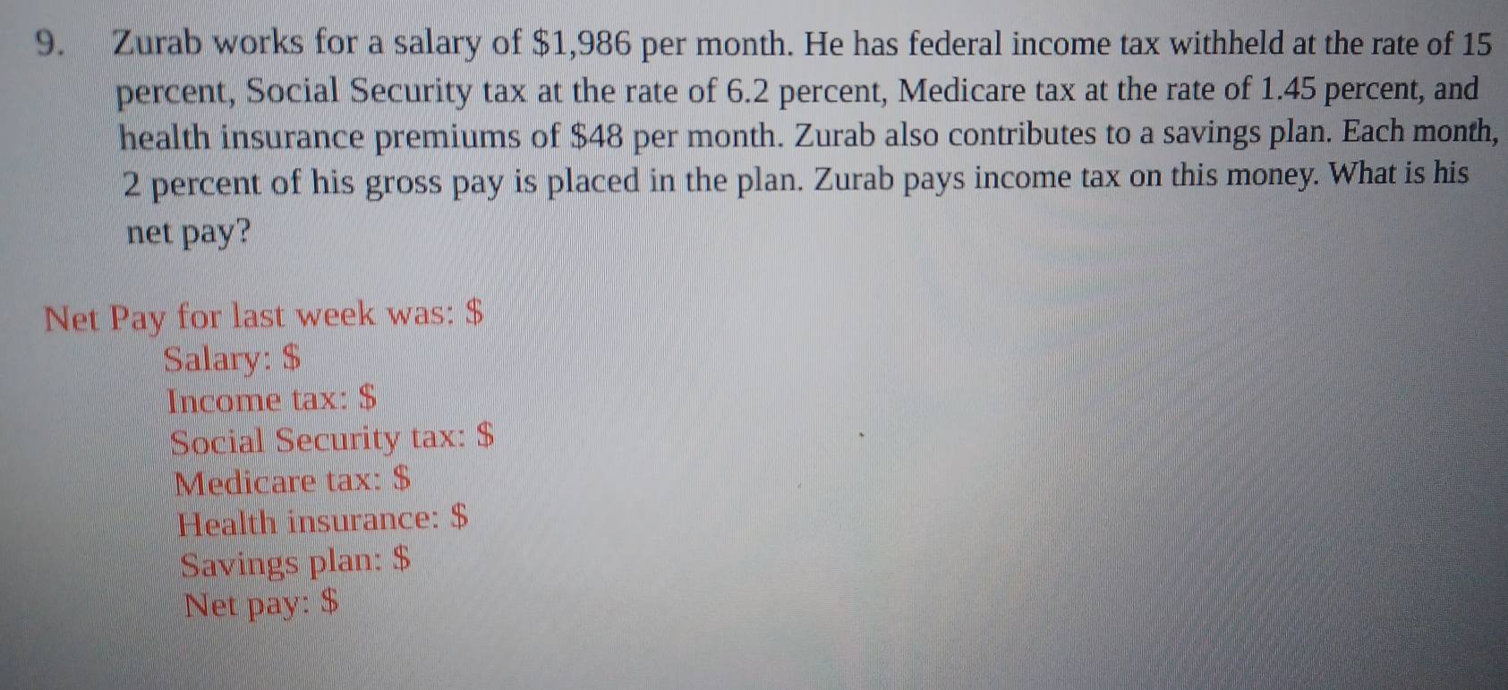 Zurab works for a salary of $1,986 per month. He has federal income tax withheld at the rate of 15
percent, Social Security tax at the rate of 6.2 percent, Medicare tax at the rate of 1.45 percent, and 
health insurance premiums of $48 per month. Zurab also contributes to a savings plan. Each month,
2 percent of his gross pay is placed in the plan. Zurab pays income tax on this money. What is his 
net pay? 
Net Pay for last week was: $
Salary: $
Income tax: $
Social Security tax: $
Medicare tax: $
Health insurance: $
Savings plan: $
Net pay: $