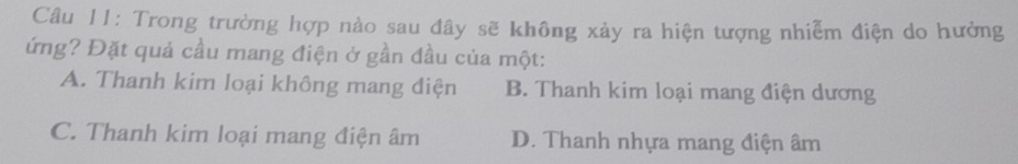 Trong trường hợp nào sau đây sẽ không xảy ra hiện tượng nhiễm điện do hưởng
ứng? Đặt quả cầu mang điện ở gần đầu của một:
A. Thanh kim loại không mang điện B. Thanh kim loại mang điện dương
C. Thanh kim loại mang điện âm D. Thanh nhựa mang điện âm