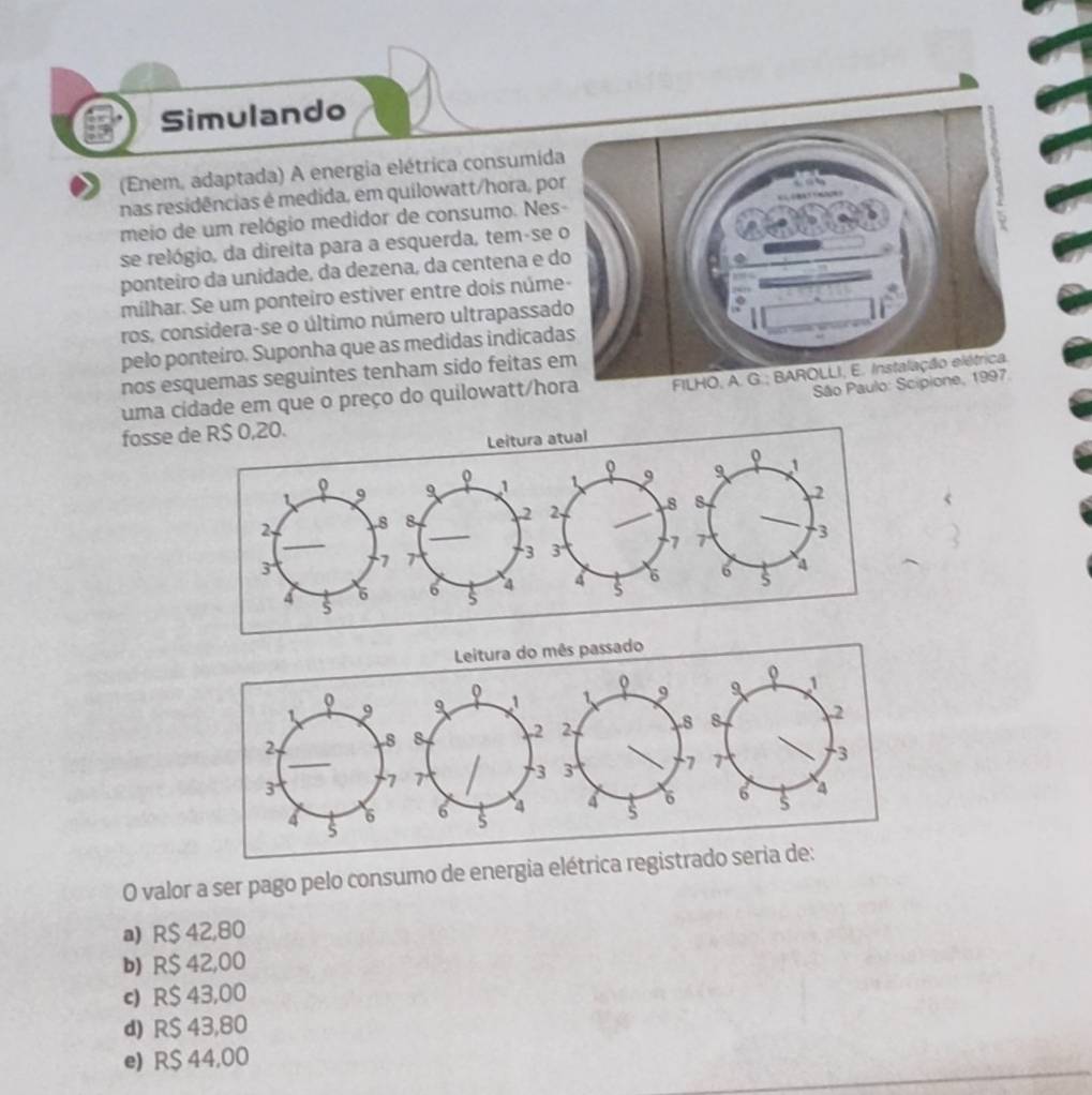 Simulando
) (Enem, adaptada) A energia elétrica consumida
nas residências é medida, em quilowatt/hora, po
meio de um relógio medidor de consumo. Nes
se relógio, da direita para a esquerda, tem-se 
ponteiro da unidade, da dezena, da centena e d
milhar. Se um ponteiro estiver entre dois núme
ros, considera-se o último número ultrapassad
pelo ponteiro. Suponha que as medidas indicad
nos esquemas seguintes tenham sido feitas e
São 
uma cidade em que o preço do quilowatt/ho
fosse 
<
Leitura do mês passado
o
o
Q
 1 9 9 1 9 1
2. 8 8 2 2 8 8 2
3 7 7 3 3 7 7 3
4 6 6 s 4 4 s 6 6 4
O valor a ser pago pelo consumo de energia elétrica registrado seria de:
a) R$ 42,80
b) R$ 42,00
c) R$ 43,00
d) R$ 43,80
e) R$ 44,00