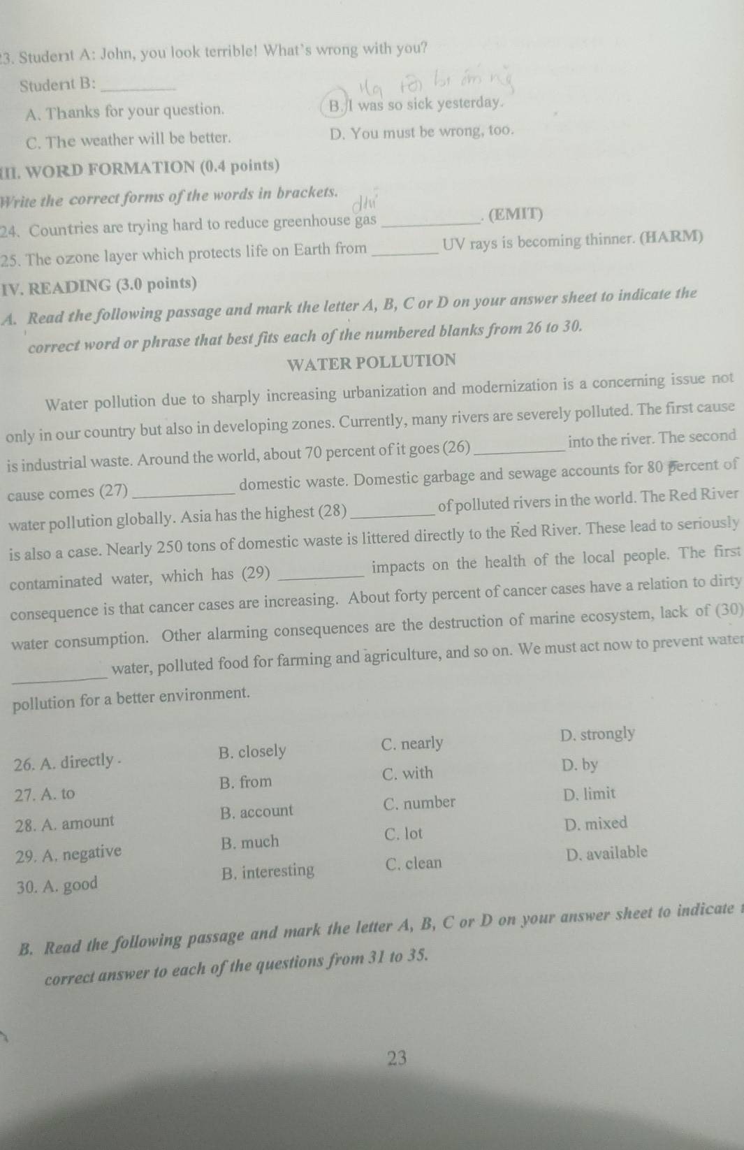 Studert A: John, you look terrible! What’s wrong with you?
Studert B:_
A. Thanks for your question. B. I was so sick yesterday.
C. The weather will be better. D. You must be wrong, too.
I. WORD FORMATION (0.4 points)
Write the correct forms of the words in brackets.
24. Countries are trying hard to reduce greenhouse gas _. (EMIT)
25. The ozone layer which protects life on Earth from _UV rays is becoming thinner. (HARM)
IV. READING (3.0 points)
A. Read the following passage and mark the letter A, B, C or D on your answer sheet to indicate the
correct word or phrase that best fits each of the numbered blanks from 26 to 30.
WATER POLLUTION
Water pollution due to sharply increasing urbanization and modernization is a concerning issue not
only in our country but also in developing zones. Currently, many rivers are severely polluted. The first cause
is industrial waste. Around the world, about 70 percent of it goes (26) _into the river. The second
cause comes (27)_ domestic waste. Domestic garbage and sewage accounts for 80 percent of
water pollution globally. Asia has the highest (28)_ of polluted rivers in the world. The Red River
is also a case. Nearly 250 tons of domestic waste is littered directly to the Red River. These lead to seriously
contaminated water, which has (29) _impacts on the health of the local people. The first
consequence is that cancer cases are increasing. About forty percent of cancer cases have a relation to dirty
water consumption. Other alarming consequences are the destruction of marine ecosystem, lack of (30)
_
water, polluted food for farming and agriculture, and so on. We must act now to prevent water
pollution for a better environment.
26. A. directly . B. closely C. nearly
D. strongly
B. from C. with
D. by
27. A. to D. limit
28. A. amount B. account
C. number
C. lot D. mixed
29. A. negative B. much
30. A. good B. interesting C. clean D. available
B. Read the following passage and mark the letter A, B, C or D on your answer sheet to indicate
correct answer to each of the questions from 31 to 35.
23