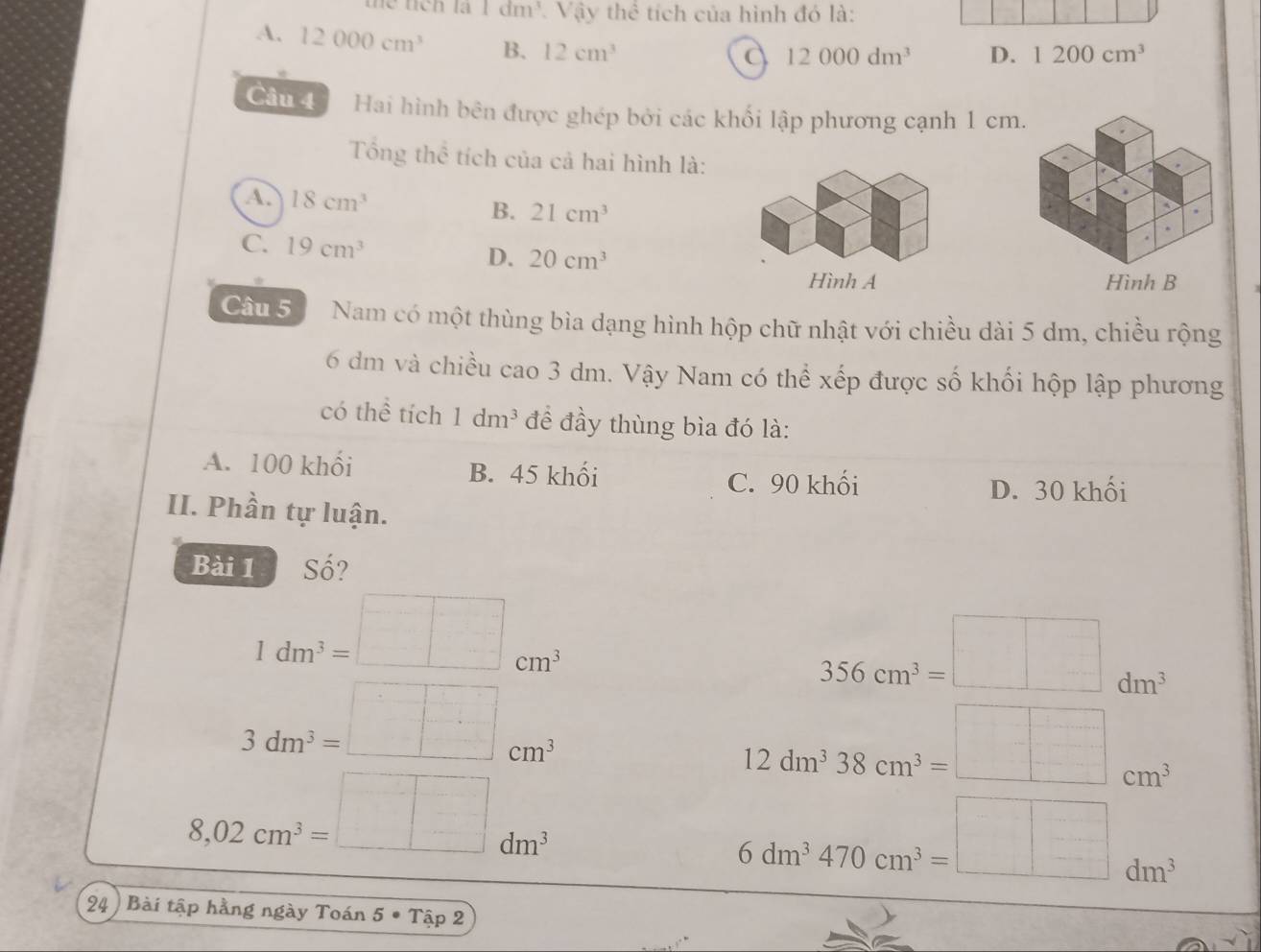 thể tích là 1 đm³. Vậy thể tích của hình đó là:
A. 12000cm^3 B. 12cm^3
a 12000dm^3 D. 1200cm^3
Câu 4 Hai hình bên được ghép bởi các khối lập phương cạnh 1 cm.
Tổng thể tích của cả hai hình là:
a 18cm^3
B. 21cm^3
C. 19cm^3 D. 20cm^3
Hình A Hình B
Câu 5 Nam có một thùng bìa dạng hình hộp chữ nhật với chiều dài 5 dm, chiều rộng
6 dm và chiều cao 3 dm. Vậy Nam có thể xếp được số khối hộp lập phương
có thể tích 1dm^3 để đầy thùng bìa đó là:
A. 100 khối B. 45 khối
C. 90 khối D. 30 khối
II. Phần tự luận.
Bài 1 Số?
1dm^3=□ cm^3
356cm^3=□ dm^3
3dm^3=□ cm^3
12dm^338cm^3=□ cm^3
8,02cm^3=□ dm^3
6dm^3470cm^3=□ dm^3
24) Bài tập hằng ngày Toán 5 • Tập 2