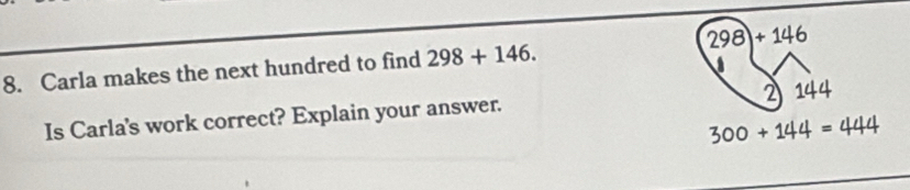 Carla makes the next hundred to find 298+146. 298)+146
Is Carla's work correct? Explain your answer. 2 144
300+144=444