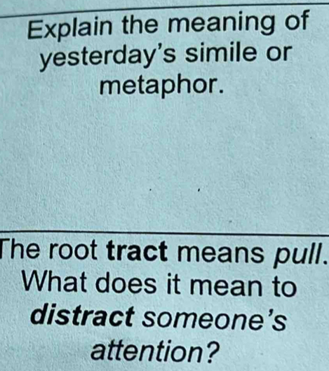 Explain the meaning of 
yesterday's simile or 
metaphor . 
The root tract means pull. 
What does it mean to 
distract someone’s 
attention?