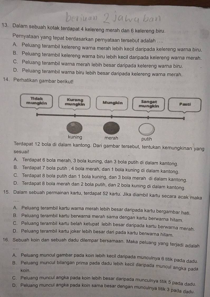 Dalam sebuah kotak terdapat 4 kelereng merah dan 6 kelereng biru.
Pernyataan yang tepat berdasarkan pernyataan tersebut adalah ....
A. Peluang terambil kelereng warna merah lebih kecil daripada kelereng warna biru.
B. Peluang terambil kelereng warna biru lebih kecil daripada kelereng warna merah.
C. Peluang terambil warna merah lebih besar daripada kelereng warna biru.
D. Peluang terambil warna biru lebih besar daripada kelereng warna merah.
14. Perhatikan gambar berikut!
Terdapat 12 bola di dalam kantong. Dari gambar tersebut, tentukan kemungkinan yang
sesuai!
A. Terdapat 6 bola merah, 3 bola kuning, dan 3 bola putih di dalam kantong.
B. Terdapat 7 bola putih , 4 bola merah, dan 1 bola kuning di dalam kantong.
C. Terdapat 8 bola putih dan 1 bola kuning, dan 3 bola merah di dalam kantong.
D. Terdapat 8 bola merah dan 2 bola putih, dan 2 bola kuning di dalam kantong.
15. Dalam sebuah permainan kartu, terdapat 52 kartu. Jika diambil kartu secara acak maka
A. Peluang terambil kartu warna merah lebih besar daripada kartu bergambar hati.
B. Peluang terambil kartu berwarna merah sama dengan kartu berwarna hitam.
C. Peluang terambil kartu belah ketupat lebih besar daripada kartu berwarna merah.
D. Peluang terambil kartu joker lebih besar dari pada kartu berwarna hitam.
16. Sebuah koin dan sebuah dadu dilempar bersamaan. Maka peluang yang terjadi adalah
….
A. Peluang muncul gambar pada koin lebih kecil daripada munculnya 6 titik pada dadu.
B. Peluang muncul bilangan prima pada dadu lebih kecil daripada muncul angka pada
koin.
C. Peluang muncul angka pada koin lebih besar daripada munculnya titik 5 pada dadu
D. Peluang muncul angka pada koin sama besar dengan munculnya titik 3 pada dadu