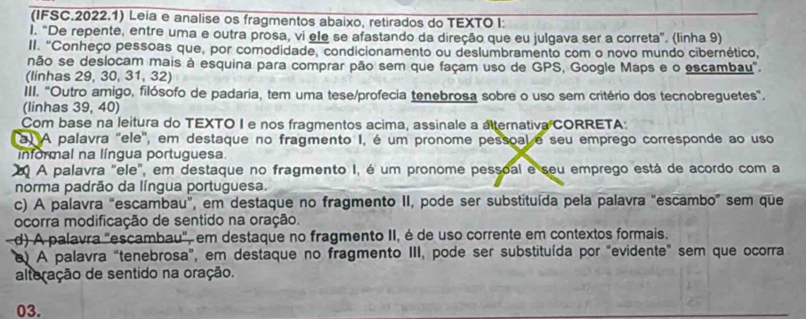 (IFSC.2022.1) Leia e analise os fragmentos abaixo, retirados do TEXTO I: 
l. "De repente, entre uma e outra prosa, vi ele se afastando da direção que eu julgava ser a correta". (linha 9) 
II. "Conheço pessoas que, por comodidade, condicionamento ou deslumbramento com o novo mundo cibernético, 
não se deslocam mais à esquina para comprar pão sem que façam uso de GPS, Google Maps e o escambau". 
(linhas 29, 30, 31, 32) 
III. "Outro amigo, filósofo de padaria, tem uma tese/profecia tenebrosa sobre o uso sem critério dos tecnobreguetes. 
(linhas 39, 40) 
Com base na leitura do TEXTO I e nos fragmentos acima, assinale a aternativa CORRETA: 
a) A palavra 'ele', em destaque no fragmento I, é um pronome pessoal e seu emprego corresponde ao uso 
nformal na língua portuguesa 
2 A palavra "ele", em destaque no fragmento I, é um pronome pessoal e seu emprego está de acordo com a 
norma padrão da língua portuguesa. 
c) A palavra “escambau", em destaque no fragmento II, pode ser substituída pela palavra "escambo” sem que 
ocorra modificação de sentido na oração. 
d) A palavra "escambau", em destaque no fragmento II, é de uso corrente em contextos formais. 
e) A palavra "tenebrosa", em destaque no fragmento III, pode ser substituída por "evidente" sem que ocorra 
alteração de sentido na oração. 
03.