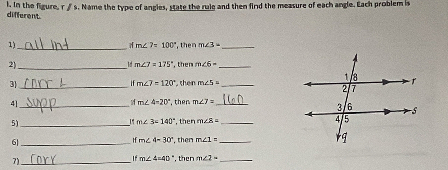 In the figure, r ∥ s. Name the type of angles, state the rule and then find the measure of each angle. Each problem is 
different. 
1) _, then m∠ 3= _ 
If m∠ 7=100°
2)_ , then m∠ 6= _ 
If m∠ 7=175°
3)_ , then m∠ 5= _ 
lf m∠ 7=120°
4)_ 
If m∠ 4=20° then m∠ 7= _ 
5)_ , then m∠ 8= _ 
If m∠ 3=140°
6)_ 
If m∠ 4=30° , then m∠ 1= _ 
7)_ 
If m∠ 4=40° , then m∠ 2= _