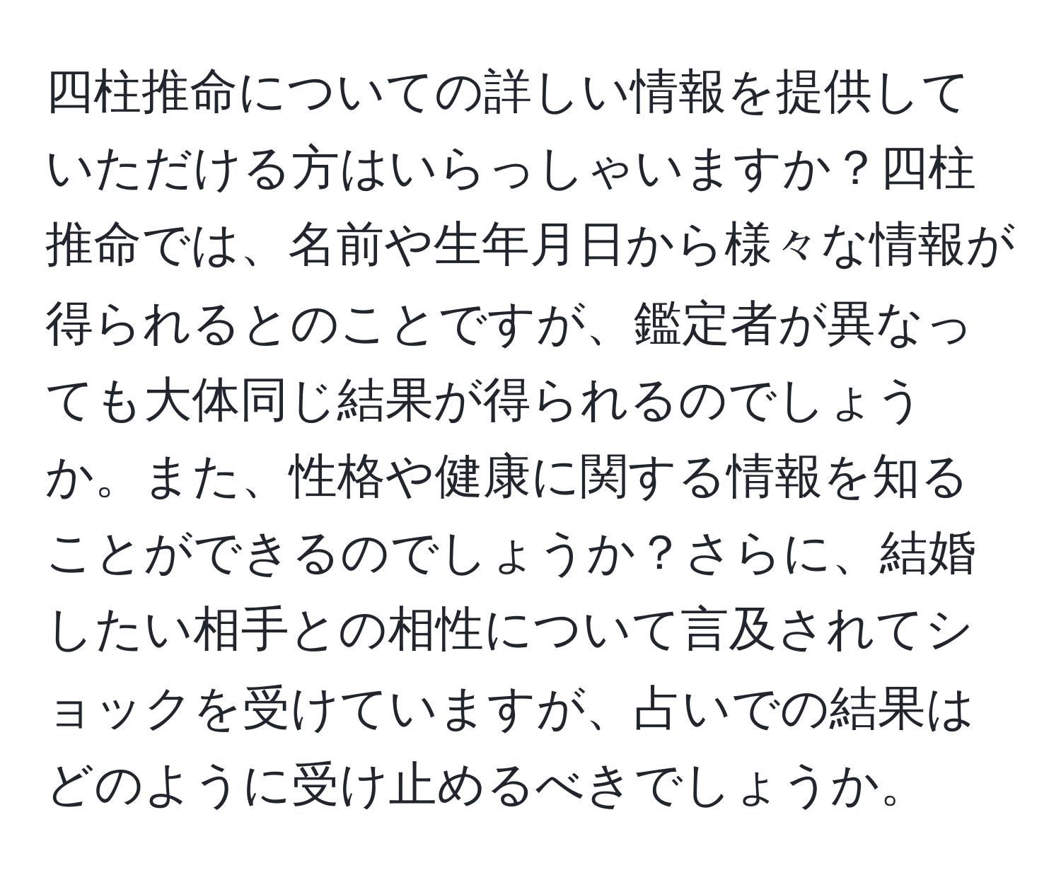 四柱推命についての詳しい情報を提供していただける方はいらっしゃいますか？四柱推命では、名前や生年月日から様々な情報が得られるとのことですが、鑑定者が異なっても大体同じ結果が得られるのでしょうか。また、性格や健康に関する情報を知ることができるのでしょうか？さらに、結婚したい相手との相性について言及されてショックを受けていますが、占いでの結果はどのように受け止めるべきでしょうか。