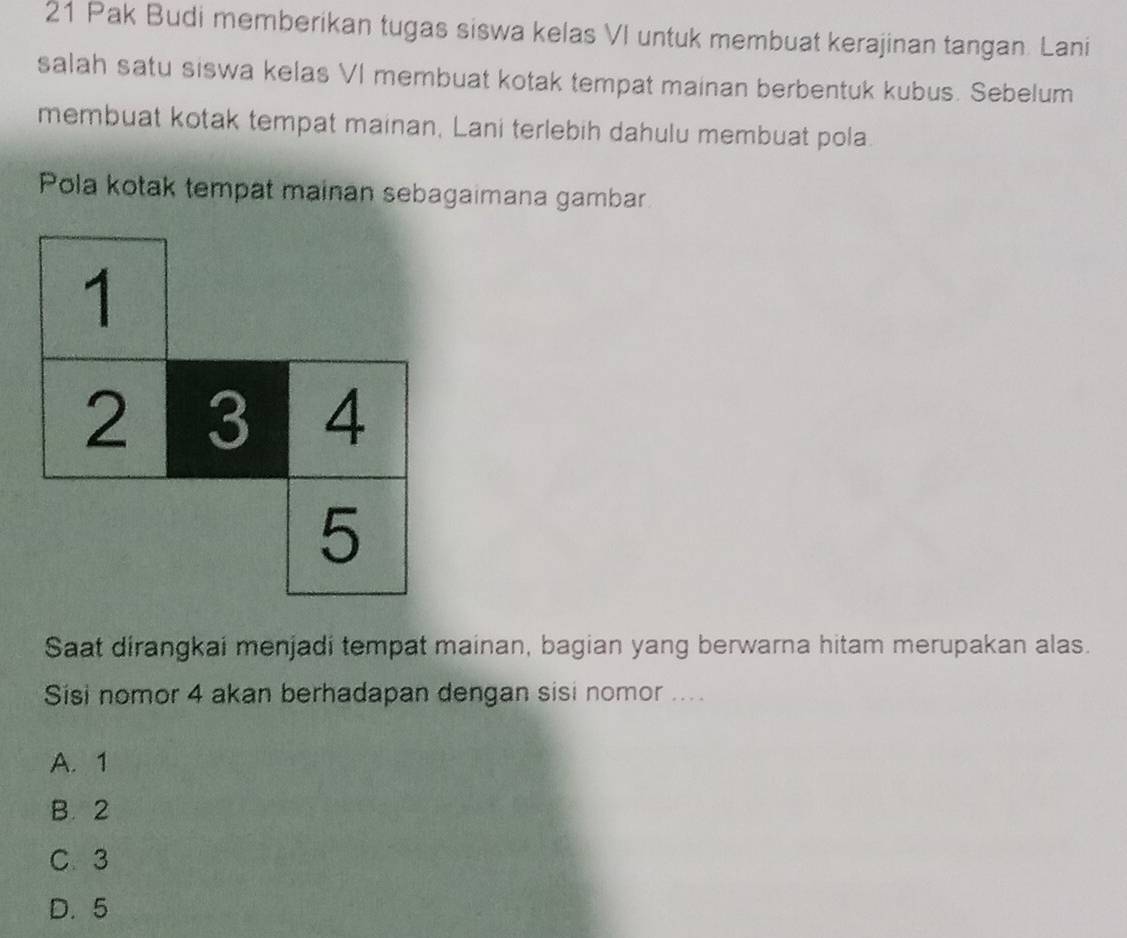 Pak Budi memberikan tugas siswa kelas VI untuk membuat kerajinan tangan. Lani
salah satu siswa kelas VI membuat kotak tempat mainan berbentuk kubus. Sebelum
membuat kotak tempat mainan, Lani terlebih dahulu membuat pola
Pola kotak tempat mainan sebagaimana gambar
Saat dirangkai menjadi tempat mainan, bagian yang berwarna hitam merupakan alas.
Sisi nomor 4 akan berhadapan dengan sisi nomor ....
A. 1
B. 2
C. 3
D. 5