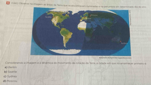 (Uerj) Observe na imagem as áreas da Terra que se encontravam iluminadas e na penumbra em determinado dia do ano
konword-suggertiona.com
Considerando a imagem e a dinâmica do movimento de rotação da Terra, a cidade em que irá amanheçer primeiro é:
a) Berlim
b) Seattle
c) Sydney
d) Moscou