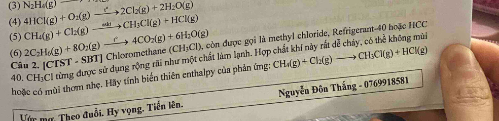 (3) 4HCl(g)+O_2(g)xrightarrow f°2Cl_2(g)+2H_2O(g) N_2H_4(g)
(4) CH_4(g)+Cl_2(g)xrightarrow asktCH_3Cl(g)+HCl(g)
(5) 2C_2H_6(g)+8O_2(g)xrightarrow r°4CO_2(g)+6H_2O(g) thane (CH_3Cl) , còn được gọi là methyl chloride, Refrigerant- 40 hoặc HCC 
(6) [CTST-SBT]Chlorome CH_4(g)+Cl_2(g)to CH_3Cl(g)+HCl(g)
4( CH_3C l từng được sử dụng rộng rãi như một chất làm lạnh. Hợp chất khí này rất đễ cháy, có thể không mùi 
Câu 2. 
hoặc có mùi thơm nhẹ. Hãy tính biến thiên enthalpy của phản ứng: 
Nguyễn Đôn Thắng - 0769918581
Vớc mơ. Theo đuổi. Hy vọng. Tiến lên.