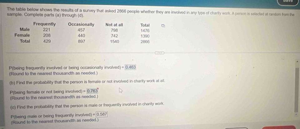 The table below shows the results of a survey that asked 2866 people whether they are involved in any type of charity work. A person is selected at random from the 
sample. Complete parts (a) through (d). 
Frequently Occasionally Not at all Total 
Male 221 457 798 1476
Female 208 440 742 1390
Total 429 897 1540 2866
P(being frequently involved or being occasionally involved) =0.463
(Round to the nearest thousandth as needed.) 
(b) Find the probability that the person is female or not involved in charity work at all. 
P(being female or not being involved) =0.763
(Round to the nearest thousandth as needed.) 
(c) Find the probability that the person is male or frequently involved in charity work. 
P(being male or being frequently involved) =0.587
(Round to the nearest thousandth as needed.)